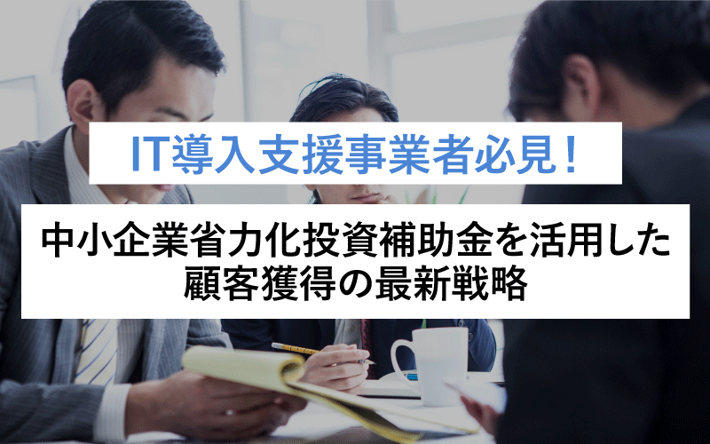 IT導入支援事業者必見！中小企業省力化投資補助金を活用した顧客獲得の最新戦略