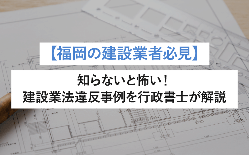 【福岡の建設業者必見】知らないと怖い！建設業法違反事例を行政書士が解説