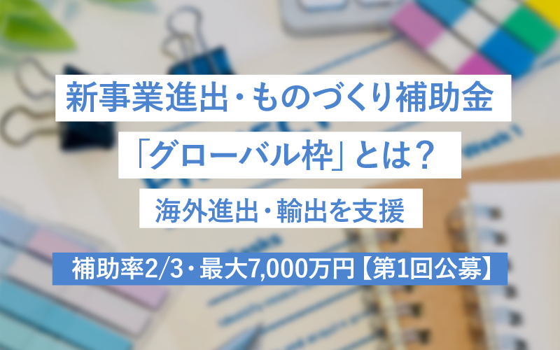 新事業進出・ものづくり補助金「グローバル枠」とは？海外進出・輸出を支援　補助率2/3・最大7,000万円【第1回公募】　