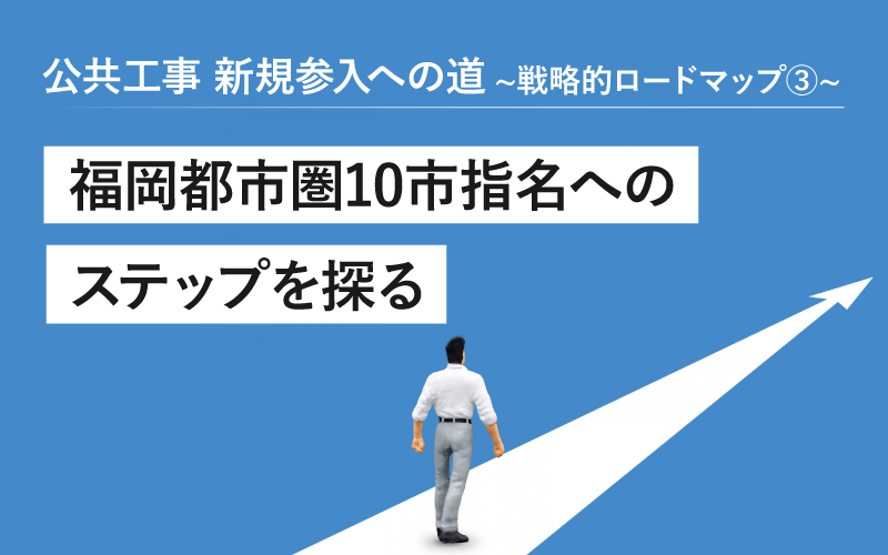 公共工事 新規参入への道 ～戦略的ロードマップ～③ 福岡都市圏10市　指名へのステップを探る